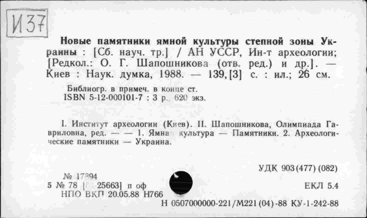 ﻿И 37
Новые памятники ямной культуры степной зоны Украины : [Сб. науч, тр.] / АН УССР, Ин-т археологии; [Редкол.: О. Г. Шапошникова (отв. ред.) и др.]. — Киев : Наук, думка, 1988. — 139, [3] с. : ил.; 26 см.
Библиогр. в примем, в конце ст. ISBN 5-12-000101-7 : 3 р., 620 экз.
I. Институт археологии (Киев). II. Шапошникова, Олимпиада Гавриловна, ред.----1. Ямна культура — Памятники. 2. Археологи-
ческие памятники — Украина.
№ 1_Q94
5 № 78 і 25663] п оф НПО ВКП 20.05.88 Н766
УДК 903(477) (082)
ЕКЛ 5.4
Н 0507000000-221/М221 (04)-88 КУ-1-242-88